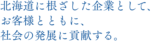 北海道に根ざした企業として、お客様とともに、社会の発展に貢献する。