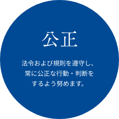 公正 法令および規則を遵守し、常に公正な行動・判断をするよう努めます。