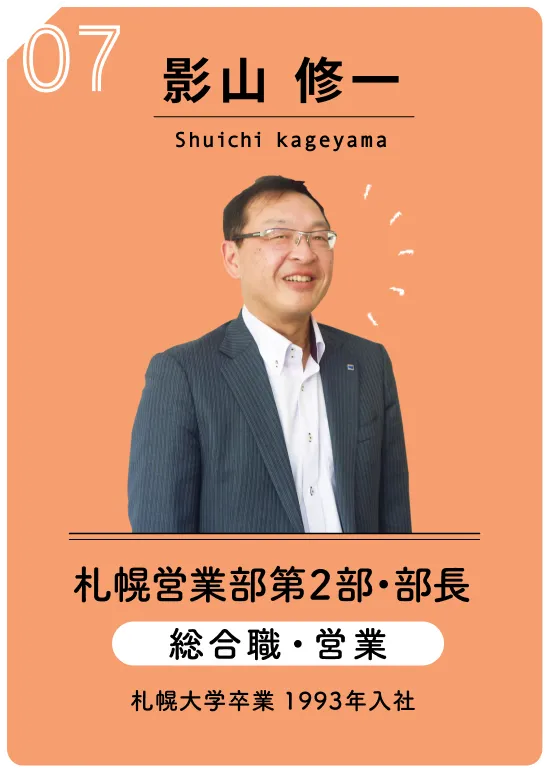 07 影山 修一　Shuichi kageyama　札幌営業部第2部・部長　総合職・営業　札幌大学卒業 1993年入社