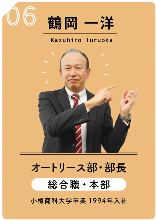 06 鶴岡 一洋　Kazuhiro　Turuoka　オートリース部・部長　総合職・本部　小樽商科大学卒業　1994年入社